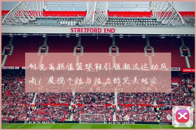 耐克高颜值篮球鞋引领潮流运动风尚，展现个性与活力的完美结合