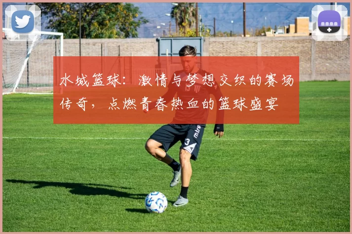 水城篮球：激情与梦想交织的赛场传奇，点燃青春热血的篮球盛宴
