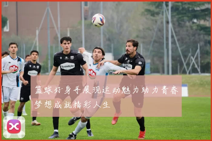 篮球好身手展现运动魅力助力青春梦想成就精彩人生