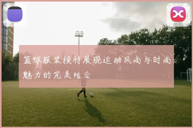 篮球服装模特展现运动风尚与时尚魅力的完美结合