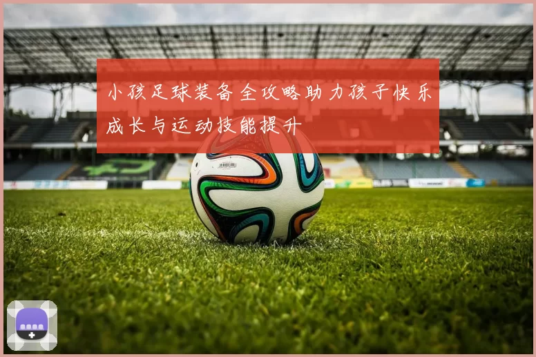 小孩足球装备全攻略助力孩子快乐成长与运动技能提升