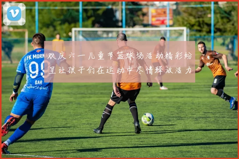 欢庆六一儿童节篮球场活动精彩纷呈让孩子们在运动中尽情释放活力与快乐
